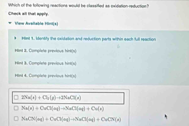 Which of the following reactions would be classified as oxidation-reduction?
Check all that apply.
View Available Hint(s)
HInt 1. Identify the oxidation and reduction parts within each full reaction
HInt 2. Complete previous hint(s)
HInt 3. Complete previous hint(s)
HInt 4. Complete previous hint(s)
2Na(s)+Cl_2(g)to 2NaCl(s)
Na(s)+CuCl(aq)to NaCl(aq)+Cu(s)
NaCN(aq)+CuCl(aq)to NaCl(aq)+CuCN(s)