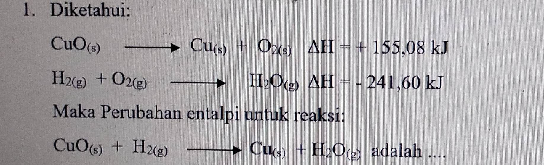 Diketahui:
CuO_(s)to Cu_(s)+O_2(s)Delta H=+155,08kJ
H_2(g)+O_2(g)to H_2O_(g)△ H=-241,60kJ
Maka Perubahan entalpi untuk reaksi:
CuO_(s)+H_2(g)to Cu_(s)+H_2O_(g) adalah ....