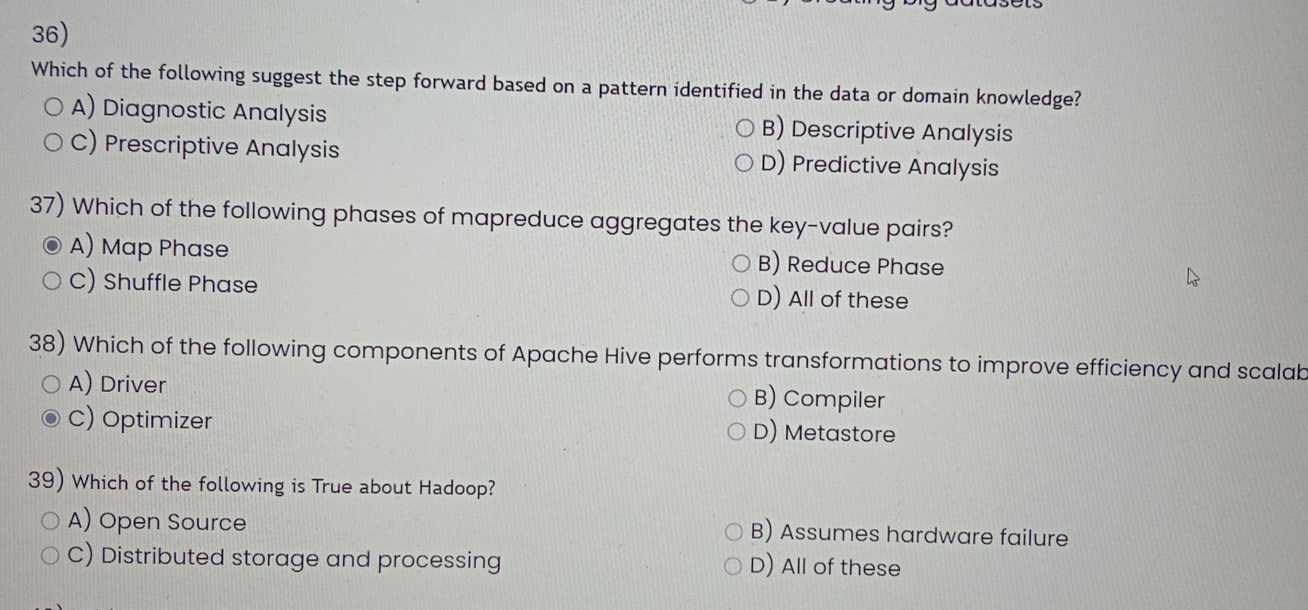 Which of the following suggest the step forward based on a pattern identified in the data or domain knowledge?
A) Diagnostic Analysis B) Descriptive Analysis
C) Prescriptive Analysis D) Predictive Analysis
37) Which of the following phases of mapreduce aggregates the key-value pairs?
A) Map Phase B) Reduce Phase
C) Shuffle Phase D) All of these
38) Which of the following components of Apache Hive performs transformations to improve efficiency and scalab
A) Driver B) Compiler
C) Optimizer D) Metastore
39) Which of the following is True about Hadoop?
A) Open Source
B) Assumes hardware failure
C) Distributed storage and processing D) All of these