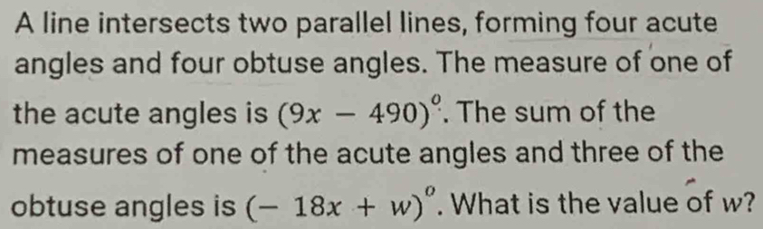 A line intersects two parallel lines, forming four acute 
angles and four obtuse angles. The measure of one of 
the acute angles is (9x-490)^circ . The sum of the 
measures of one of the acute angles and three of the 
obtuse angles is (-18x+w)°. What is the value of w?