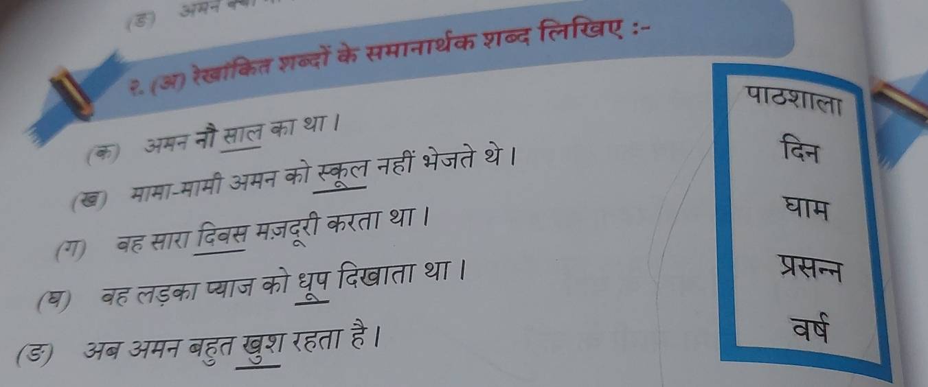 (8) 
२. (अ) रेखांकित शब्दों के समानार्थक शब्द लिखिए :- 
पाठशाला 
(क)ॉ अमन नौ साल का था। 
(ख) मामा-मामी अमन को स्कूल नहीं भेजते थे। 
दिन 
(ग)ॉबह सारा दिबस मज़दूरी करता था। 
घाम 
(ष)ॉबह लड़का प्याज को धूप दिखाता था। 
प्रसन्न 
(ड)ॉ अब अमन बहुत खुश रहता है। 
वर्ष