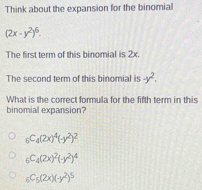 Think about the expansion for the binomial
(2x-y^2)^6. 
The first term of this binomial is 2x.
The second term of this binomial is -y^2. 
What is the correct formula for the fifth term in this
binomial expansion?
_6C_4(2x)^4(-y^2)^2
_6C_4(2x)^2(-y^2)^4
_6C_5(2x)(-y^2)^5