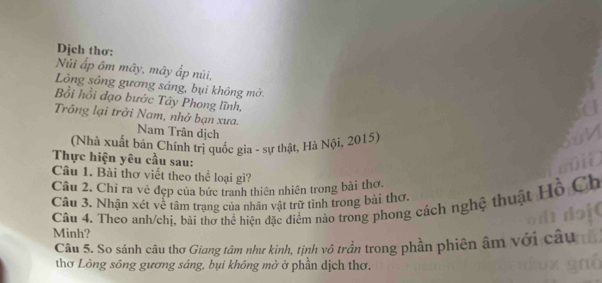 Dịch thơ: 
Núi ấp ôm mây, mây ấp núi, 
Lòng sông gương sáng, bụi không mờ. 
Bồi hồi đạo bước Tây Phong lĩnh, 
Trông lại trời Nam, nhớ bạn xưa. 
Nam Trân dịch 
(Nhà xuất bản Chính trị quốc gia - sự thật, Hà Nội, 2015) 
Thực hiện yêu cầu sau: 
Câu 1. Bài thơ viết theo thể loại gì? 
Câu 2. Chỉ ra vẻ đẹp của bức tranh thiên nhiên trong bài thơ. 
Câu 3. Nhận xét về tâm trạng của nhân vật trữ tình trong bài thơ. 
Câu 4. Theo anh/chị, bài thơ thể hiện đặc điểm nào trong phong cách nghệ thuật Hồ 
Minh? 
Câu 5. So sánh câu thơ Giang tâm như kinh, tịnh vô trần trong phần phiên âm với c au 
thơ Lòng sông gương sáng, bụi không mờ ở phần dịch thơ.