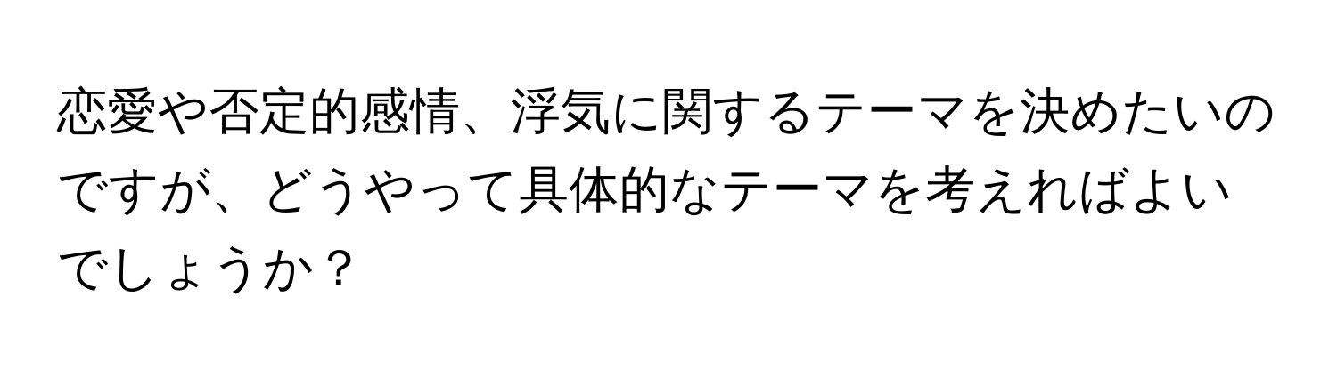 恋愛や否定的感情、浮気に関するテーマを決めたいのですが、どうやって具体的なテーマを考えればよいでしょうか？