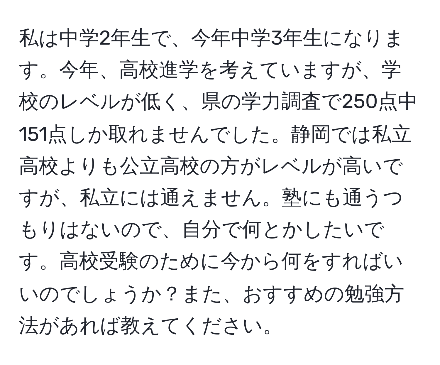 私は中学2年生で、今年中学3年生になります。今年、高校進学を考えていますが、学校のレベルが低く、県の学力調査で250点中151点しか取れませんでした。静岡では私立高校よりも公立高校の方がレベルが高いですが、私立には通えません。塾にも通うつもりはないので、自分で何とかしたいです。高校受験のために今から何をすればいいのでしょうか？また、おすすめの勉強方法があれば教えてください。