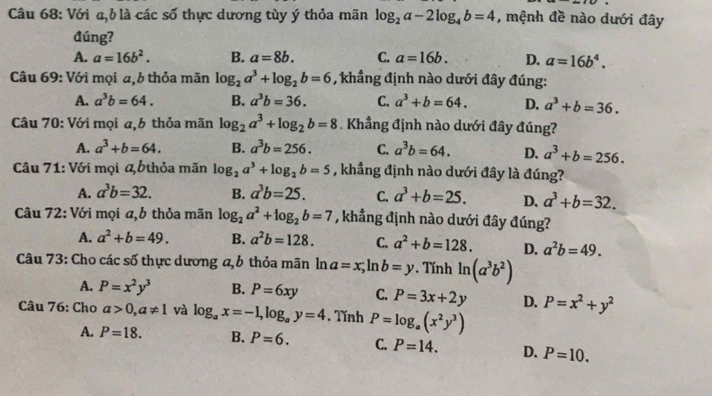 Với a,b là các số thực dương tùy ý thỏa mãn log _2a-2log _4b=4 , mệnh đề nào dưới đây
đúng?
A. a=16b^2. B. a=8b. C. a=16b. D. a=16b^4.
* Câu 69: Với mọi a, b thỏa mãn log _2a^3+log _2b=6 , khẳng định nào dưới đây đúng:
A. a^3b=64. B. a^3b=36. C. a^3+b=64. D. a^3+b=36.
Câu 70: Với mọi a,b thỏa mãn log _2a^3+log _2b=8 Khẳng định nào dưới đây đúng?
A. a^3+b=64. B. a^3b=256. C. a^3b=64. D. a^3+b=256.
Câu 71: Với mọi  bthỏa mãn log _2a^3+log _2b=5 , khẳng định nào dưới đây là đúng?
A. a^3b=32. B. a^3b=25. C. a^3+b=25. D. a^3+b=32.
Câu 72: Với mọi a,b thỏa mãn log _2a^2+log _2b=7 , khẳng định nào dưới đây đúng?
A. a^2+b=49. B. a^2b=128. C. a^2+b=128. D. a^2b=49.
Câu 73: Cho các số thực dương a,b thỏa mãn ln a=x;ln b=y. Tính ln (a^3b^2)
A. P=x^2y^3 B. P=6xy
C. P=3x+2y D. P=x^2+y^2
Câu 76: Cho a>0,a!= 1 và log _ax=-1,log _ay=4. Tính P=log _a(x^2y^3)
A. P=18.
B. P=6. C. P=14. D. P=10.