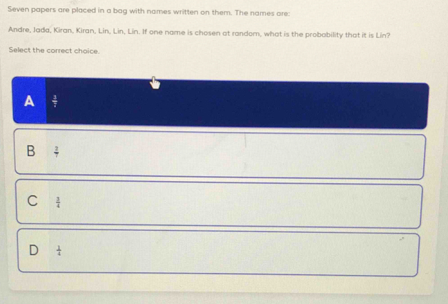 Seven papers are placed in a bag with names written on them. The names are:
Andre, Jada, Kiran, Kiran, Lin, Lin, Lin. If one name is chosen at random, what is the probability that it is Lin?
Select the correct choice.
A  3/7 
B  2/7 
C  3/4 
D  1/4 