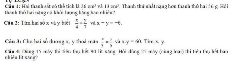 Hai thanh sắt có thể tích là 26cm^3 và 13cm^3 Thanh thứ nhất nặng hơn thanh thứ hai 56 g. Hỏi 
thanh thứ hai nặng có khổi lượng bằng bao nhiêu? 
Câu 2: Tìm hai số x và y biết  x/4 = y/7  và x-y=-6. 
Câu 3: Cho hai số dương x, y thoả mãn  x/3 = y/5  và x.y=60. Tìm x, y. 
Câu 4: Dùng 15 máy thì tiêu thụ hết 90 lít xăng. Hỏi dùng 25 máy (cùng loại) thì tiêu thụ hết bao 
nhiêu lít xăng?