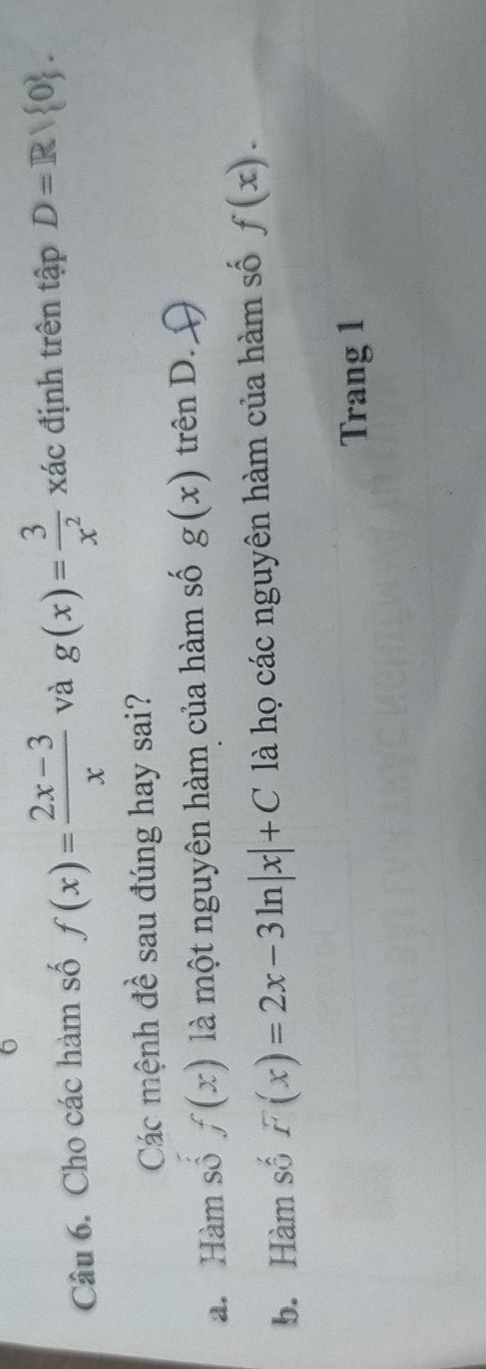 Cho các hàm số f(x)= (2x-3)/x  và g(x)= 3/x^2  xác định trên tập D=R/ 0. 
Các mệnh đề sau đúng hay sai?
a. Hàm sô f(x) là một nguyên hàm của hàm số g(x) trên D.
b. Hàm số F(x)=2x-3ln |x|+C là họ các nguyên hàm của hàm số f(x). 
Trang 1