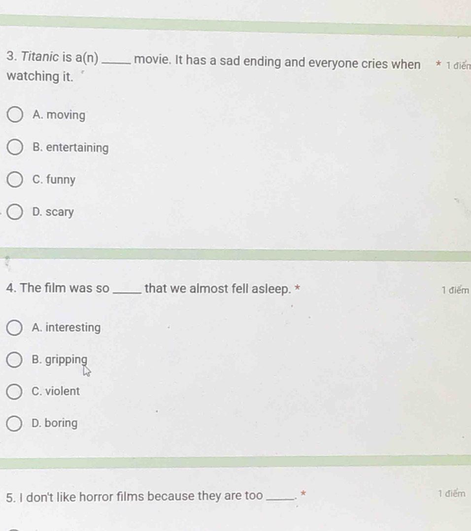 Titanic is a(n) _movie. It has a sad ending and everyone cries when * 1 diển
watching it.
A. moving
B. entertaining
C. funny
D. scary
4. The film was so _that we almost fell asleep. * 1 điểm
A. interesting
B. gripping
C. violent
D. boring
5. I don't like horror films because they are too_ ..* 1 điểm