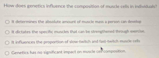 How does genetics influence the composition of muscle cells in individuals?
It determines the absolute amount of muscle mass a person can develop
It dictates the specific muscles that can be strengthened through exercise.
It influences the proportion of slow-twitch and fast-twitch muscle cells
Genetics has no significant impact on muscle cell composition.