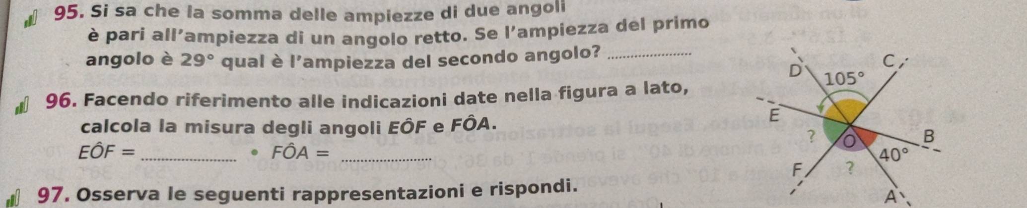 Si sa che la somma delle ampiezze di due angoli
è pari all'ampiezza di un angolo retto. Se l'ampiezza del primo
angolo è 29° qual è l'ampiezza del secondo angolo?_
€ 96. Facendo riferimento alle indicazioni date nella figura a lato,
calcola la misura degli angoli EÔF e FÔA.
_ Ehat OF=. Fhat OA= _
€ 97. Osserva le seguenti rappresentazioni e rispondi.