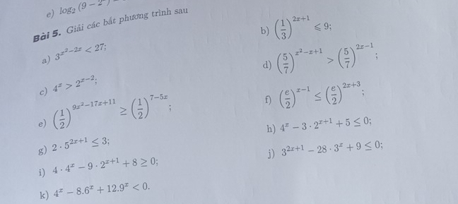 log _2(9-2)
Bài 5. Giải các bắt phương trình sau 
b) ( 1/3 )^2x+1≤slant 9; 
a) 3^(x^2)-2x<27</tex>; 
d) ( 5/7 )^x^2-x+1>( 5/7 )^2x-1. 
c) 4^x>2^(x-2); 
e) ( 1/2 )^9x^2-17x+11≥ ( 1/2 )^7-5x; 
f) ( e/2 )^x-1≤ ( e/2 )^2x+3; 
h) 4^x-3· 2^(x+1)+5≤ 0; 
g) 2· 5^(2x+1)≤ 3 : 
j) 3^(2x+1)-28· 3^x+9≤ 0; 
i) 4· 4^x-9· 2^(x+1)+8≥ 0; 
k) 4^x-8.6^x+12.9^x<0</tex>.