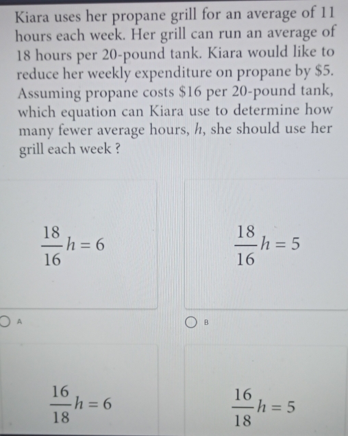 Kiara uses her propane grill for an average of 11
hours each week. Her grill can run an average of
18 hours per 20-pound tank. Kiara would like to
reduce her weekly expenditure on propane by $5.
Assuming propane costs $16 per 20-pound tank,
which equation can Kiara use to determine how
many fewer average hours, h, she should use her
grill each week ?
 18/16 h=6
 18/16 h=5
A
B
 16/18 h=6
 16/18 h=5