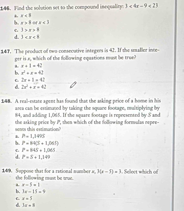 Find the solution set to the compound inequality: 3<4x-9<23
a. x<8</tex>
b. x>8 or x<3</tex>
c. 3>x>8
d. 3
147. The product of two consecutive integers is 42. If the smaller inte-
ger is x, which of the following equations must be true?
a. x+1=42
b. x^2+x=42
c. 2x+1=42
d. 2x^2+x=42
148. A real-estate agent has found that the asking price of a home in his
area can be estimated by taking the square footage, multiplying by
84, and adding 1,065. If the square footage is represented by S and
the asking price by P, then which of the following formulas repre-
sents this estimation?
a. P=1,149S
b. P=84(S+1,065)
c. P=84S+1,065
d. P=S+1,149
149. Suppose that for a rational number x, 3(x-5)=3. Select which of
the following must be true.
a. x-5=1
b. 3x-15=9
c. x=5
d. 3x=8