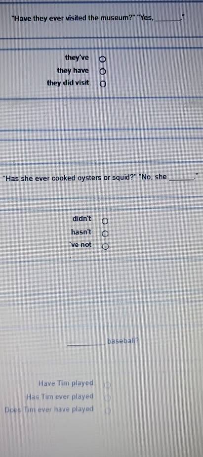 "Have they ever visited the museum?" "Yes, _"
they've
they have
they did visit
"Has she ever cooked oysters or squid?" "No, she_
didn't
hasn't
've not
_
baseball?
Have Tim played
Has Tim ever played
Does Tim ever have played