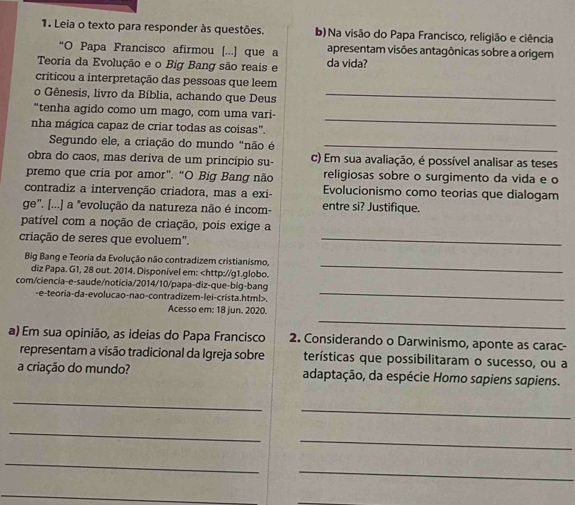 Leia o texto para responder às questões. b) Na visão do Papa Francisco, religião e ciência
“O Papa Francisco afirmou [...] que a apresentam visões antagônicas sobre a origem
Teoria da Evolução e o Big Bang são reais e da vida?
criticou a interpretação das pessoas que leem
o Gênesis, livro da Bíblia, achando que Deus_
“tenha agido como um mago, com uma vari-
nha mágica capaz de criar todas as coisas”.
_
Segundo ele, a criação do mundo "não é_
obra do caos, mas deriva de um princípio su- c) Em sua avaliação, é possível analisar as teses
premo que cria por amor”. “O Big Bang não religiosas sobre o surgimento da vida e o
contradiz a intervenção criadora, mas a exi- Evolucionismo como teorias que dialogam
ge'. [...] a "evolução da natureza não é incom- entre si? Justifique.
patível com a noção de criação, pois exige a
criação de seres que evoluem"._
Big Bang e Teoria da Evolução não contradizem cristianismo,
diz Papa. G1, 28 out. 2014. Disponível em:.
_
_
Acesso em: 18 jun. 2020.
a) Em sua opinião, as ideias do Papa Francisco 2. Considerando o Darwinismo, aponte as carac-
representam a visão tradicional da Igreja sobre terísticas que possibilitaram o sucesso, ou a
a criação do mundo? adaptação, da espécie Homo sapiens sapiens.
_
_
_
_
_
_
_