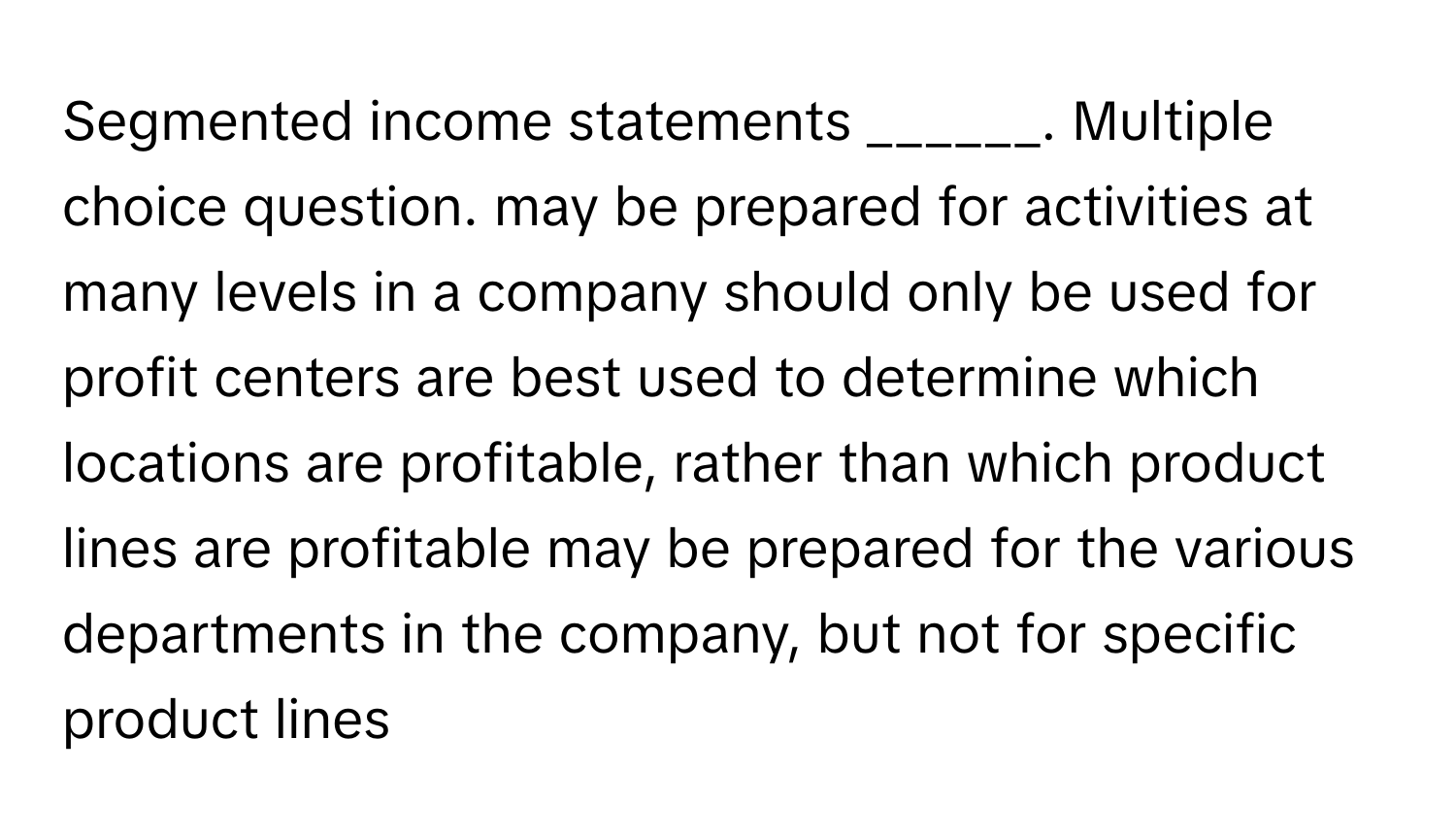 Segmented income statements ______. Multiple choice question. may be prepared for activities at many levels in a company should only be used for profit centers are best used to determine which locations are profitable, rather than which product lines are profitable may be prepared for the various departments in the company, but not for specific product lines