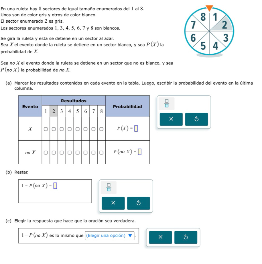 En una ruleta hay 8 sectores de igual tamaño enumerados del 1 al 8.
Unos son de color gris y otros de color blanco.
El sector enumerado 2 es gris.
8 1
Los sectores enumerados 1, 3, 4, 5, 6, 7 y 8 son blancos.
7 2
6
Se gira la ruleta y esta se detiene en un sector al azar. 3
Sea X el evento donde la ruleta se detiene en un sector blanco, y sea P(X) la 5 4
probabilidad de X.
Sea no X el evento donde la ruleta se detiene en un sector que no es blanco, y sea
P(no X) la probabilidad de no X.
(a) Marcar los resultados contenidos en cada evento en la tabla. Luego, escribir la probabilidad del evento en la última
columna.
 □ /□  
× 5
(b) Restar.
1-P(noX)=□
 □ /□  
(c) Elegir la respuesta que hace que la oración sea verdadera.
1-P(noX) es lo mismo que (Elegir una opción)
5