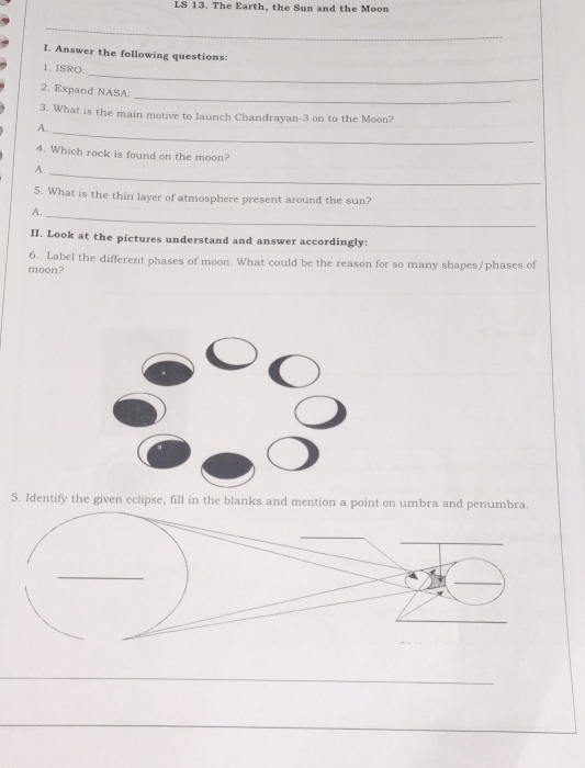 LS 13. The Earth, the Sun and the Moon 
_ 
I. Answer the following questions: 
_ 
1. ISRO: 
_ 
2. Expand NASA: 
3. What is the main motive to launch Chandrayan- 3 on to the Moon? 
A._ 
4. Which rock is found on the moon? 
A. 
_ 
5. What is the thin layer of atmosphere present around the sun? 
A._ 
II. Look at the pictures understand and answer accordingly: 
6. Label the different phases of moon. What could be the reason for so many shapes/phases of 
moon? 
5. Identify the given eclipse, fill in the blanks and mention a point on umbra and penumbra. 
_