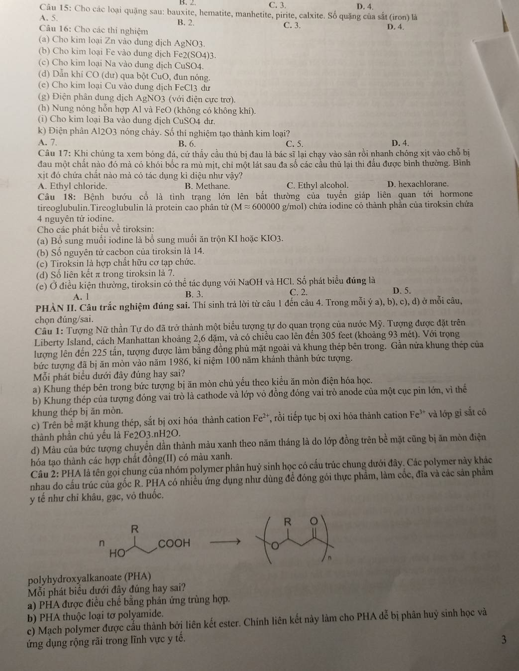 B. 2 C. 3. D. 4.
Câu 15: Cho các loại quặng sau: bauxite, hematite, manhetite, pirite, calxite. Số quặng của sắt (iron) là
A. 5. B. 2. C. 3. D. 4.
Câu 16: Cho các thi nghiệm
(a) Cho kim loại Zn vào dung dịch AgNO3.
(b) Cho kim loại Fe vào dung dịch Fe2(SO4)3.
(c) Cho kim loại Na vào dung dịch CuSO4.
(d) Dẫn khí CO (dư) qua bột CuO, đun nóng.
(e) Cho kim loại Cu vào dung dịch FeCl3 dư
(g) Điện phân dung dịch AgNO3 (với điện cực trơ).
(h) Nung nóng hỗn hợp Al và FeO (không có không khí).
(i) Cho kim loại Ba vào dung dịch CuSO4 dư.
k) Điện phân Al2O3 nóng chảy. Số thí nghiệm tạo thành kim loại?
A. 7. B. 6. C. 5. D. 4.
Câu 17: Khi chúng ta xem bóng đá, cứ thấy cầu thủ bị đau là bác sĩ lại chạy vào sân rồi nhanh chóng xịt vào chỗ bị
đau một chất nào đó mà có khói bốc ra mù mịt, chi một lát sau đa số các cầu thủ lại thi đấu được bình thường. Bình
xịt đó chứa chất nào mà có tác dụng kì diệu như vậy?
A. Ethyl chloride. B. Methane. C. Ethyl alcohol. D. hexachlorane.
Câu 18: Bệnh bướu cổ là tình trạng lớn lên bất thường của tuyến giáp liên quan tới hormone
tireoglubulin.Tireoglubulin là protein cao phân tử (Mapprox 600000 g/mol) chứa iodine có thành phần của tiroksin chứa
4 nguyên tử iodine.
Cho các phát biểu về tiroksin:
(a) Bổ sung muối iodine là bổ sung muối ăn trộn KI hoặc KIO3.
(b) Số nguyên tử cacbon của tiroksin là 14.
(c) Tiroksin là hợp chất hữu cơ tạp chức.
(d) Số liên kết π trong tiroksin là 7.
(e) Ở điều kiện thường, tiroksin có thể tác dụng với NaOH và HCl. Số phát biểu đúng là D. 5.
A. 1 B. 3. C. 2.
PHÀN II. Câu trắc nghiệm đúng sai. Thí sinh trả lời từ câu 1 đến câu 4. Trong mỗi ý a), b), c), d) ở mỗi câu,
chọn đúng/sai.
Cầu 1: Tượng Nữ thần Tự do đã trở thành một biểu tượng tự do quan trọng của nước Mỹ. Tượng được đặt trên
Liberty Island, cách Manhattan khoảng 2,6 dặm, và có chiều cao lên đến 305 feet (khoảng 93 mét). Với trọng
lượng lên đến 225 tần, tượng được làm bằng đồng phủ mặt ngoài và khung thép bên trong. Gần nửa khung thép của
bức tượng đã bị ăn mòn vào năm 1986, kỉ niệm 100 năm khánh thành bức tượng.
Mỗi phát biểu dưới đây đúng hay sai?
a) Khung thép bên trong bức tượng bị ăn mòn chủ yếu theo kiều ăn mòn điện hóa học.
b) Khung thép của tượng đóng vai trò là cathode và lớp vỏ đồng đóng vai trò anode của một cục pin lớn, vì thể
khung thép bị ăn mòn.
c) Trên bề mặt khung thép, sắt bị oxi hóa thành cation : Fe²*, rồi tiếp tục bị oxi hóa thành cation Fe^(3+) và lớp gi sắt có
thành phần chủ yếu là Fe2O3.nH2O.
d) Màu của bức tượng chuyển dần thành màu xanh theo năm tháng là do lớp đồng trên bề mặt cũng bị ăn mòn điện
hóa tạo thành các hợp chất đồng(II) có màu xanh.
Câu 2: PHA là tên gọi chung của nhóm polymer phân huỷ sinh học có cấu trúc chung dưới đây. Các polymer này khác
nhau do cấu trúc của gốc R. PHA có nhiều ứng dụng như dùng để đóng gói thực phẩm, làm cốc, đĩa và các sản phẩm
y tế như chỉ khâu, gạc, vỏ thuốc.
R
R
n COOH
HO
n
polyhydroxyalkanoate (PHA)
Mỗi phát biểu dưới đây đúng hay sai?
a) PHA được điều chế bằng phản ứng trùng hợp.
b) PHA thuộc loại tơ polyamide.
c) Mạch polymer được cấu thành bởi liên kết ester. Chính liên kết này làm cho PHA dễ bị phân huỷ sinh học và
ứng dụng rộng rãi trong lĩnh vực y tế. 3