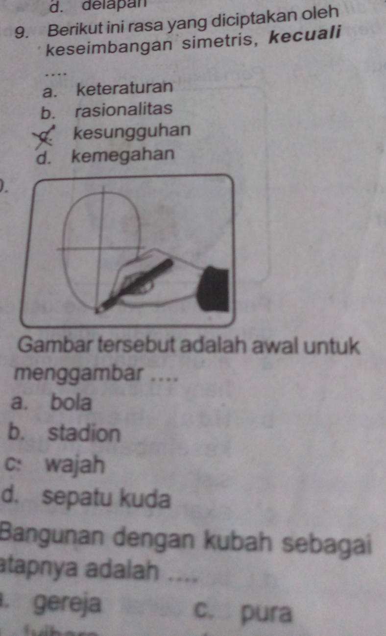 d. delapan
9. Berikut ini rasa yang diciptakan oleh
keseimbangan simetris, kecuali
. .
a. keteraturan
b. rasionalitas
kesungguhan
d. kemegahan
Gambar tersebut adalah awal untuk
menggambar ....
a. bola
b. stadion
c: wajah
d. sepatu kuda
Bangunan dengan kubah sebagai
atapnya adalah ....
. gereja c. pura