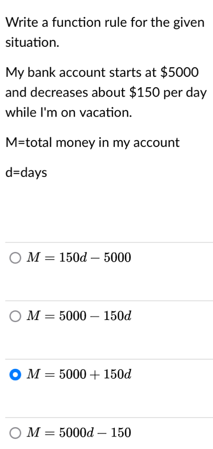 Write a function rule for the given
situation.
My bank account starts at $5000
and decreases about $150 per day
while I'm on vacation.
M= total money in my account
d= days
M=150d-5000
M=5000-150d
M=5000+150d
M=5000d-150