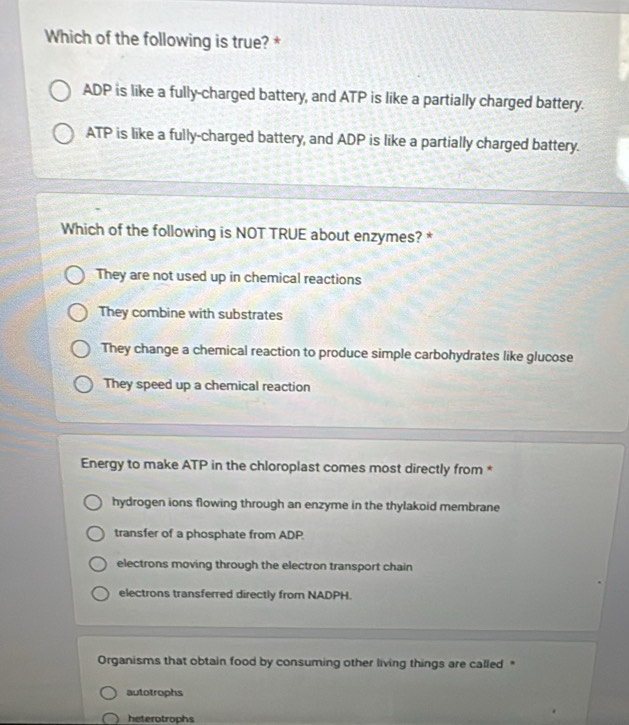 Which of the following is true? *
ADP is like a fully-charged battery, and ATP is like a partially charged battery.
ATP is like a fully-charged battery, and ADP is like a partially charged battery.
Which of the following is NOT TRUE about enzymes? *
They are not used up in chemical reactions
They combine with substrates
They change a chemical reaction to produce simple carbohydrates like glucose
They speed up a chemical reaction
Energy to make ATP in the chloroplast comes most directly from *
hydrogen ions flowing through an enzyme in the thylakoid membrane
transfer of a phosphate from ADP.
electrons moving through the electron transport chain
electrons transferred directly from NADPH.
Organisms that obtain food by consuming other living things are called "
autotrophs
heterotrophs