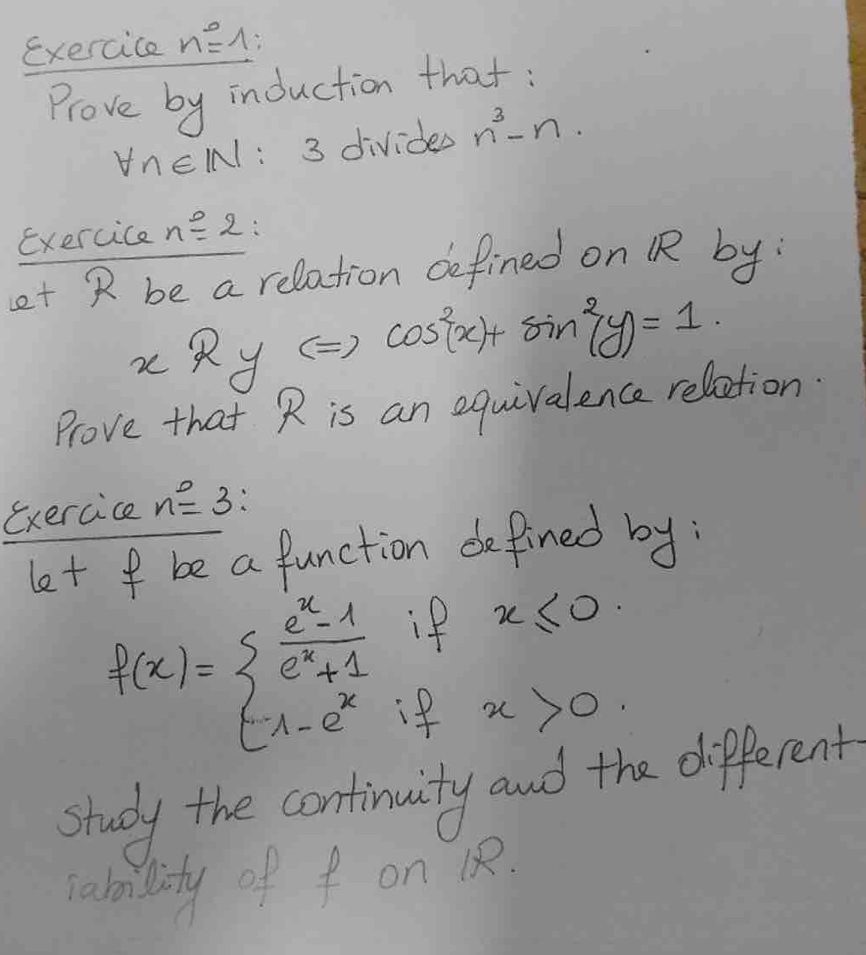 exercice n°= A: 
Prove by induction that :
forall n∈ IN : 3 divides n^3-n. 
exercice noverset 0=2
et R be a relation defined on R by 
xRy ( ) cos^2(x)+sin^2(y)=1. 
Prove that R is an equivalence relation. 
exercice n^0=3
let f be a function defined by: 
if x≤ 0
f(x)=beginarrayl  (e^x-1)/e^x+1  1-e^xendarray. x>0
study the continuity and the different 
rability of f on 12.