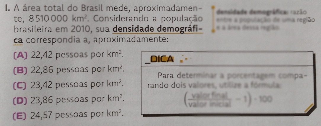 A área total do Brasil mede, aproximadamen- densidade demográfica: razão
te, 8 510000km^2. Considerando a população entre a população de uma região
brasileira em 2010, sua densidade demográfi- e a área dessa região
ca correspondia a, aproximadamente:
(A) 22,42 pessoas por km^2.
(B) 22,86 pessoas por km^2.
(C) 23,42 pessoas por km^2.
(D) 23,86 pessoas por km^2.
(E) 24,57 pessoas por km^2.