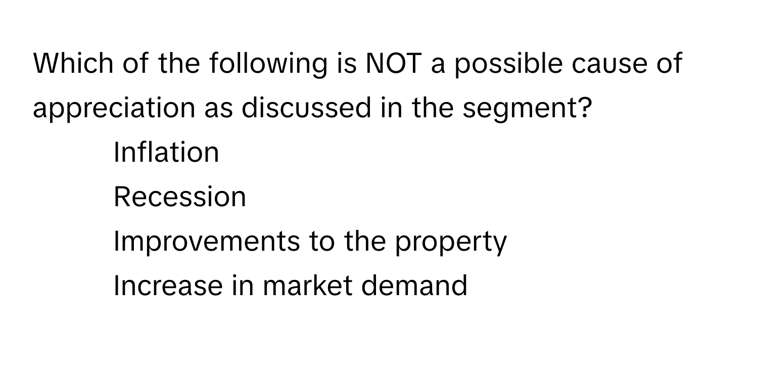 Which of the following is NOT a possible cause of appreciation as discussed in the segment?

1) Inflation 
2) Recession 
3) Improvements to the property 
4) Increase in market demand