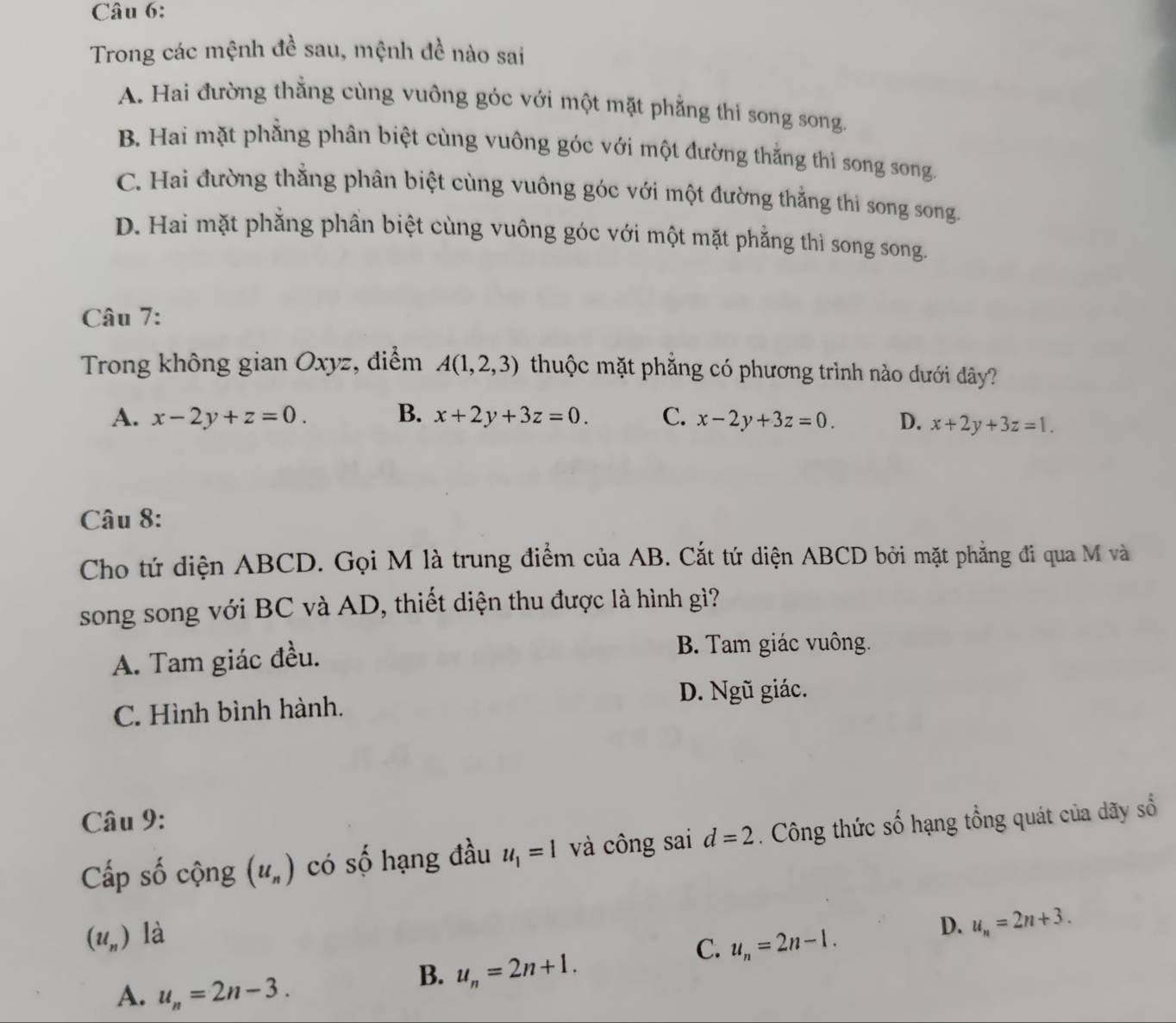 Trong các mệnh đề sau, mệnh đề nào sai
A. Hai đường thằng cùng vuông góc với một mặt phẳng thì song song.
B. Hai mặt phẳng phân biệt cùng vuông góc với một đường thắng thì song song.
C. Hai đường thắng phân biệt cùng vuông góc với một đường thắng thi song song.
D. Hai mặt phẳng phần biệt cùng vuông góc với một mặt phẳng thì song song.
Câu 7:
Trong không gian Oxyz, điểm A(1,2,3) thuộc mặt phẳng có phương trình nào dưới dây?
A. x-2y+z=0. B. x+2y+3z=0. C. x-2y+3z=0. D. x+2y+3z=1. 
Câu 8:
Cho tứ diện ABCD. Gọi M là trung điểm của AB. Cắt tứ diện ABCD bởi mặt phẳng đi qua M và
song song với BC và AD, thiết diện thu được là hình gì?
A. Tam giác đều.
B. Tam giác vuông.
D. Ngũ giác.
C. Hình bình hành.
Câu 9:
Cấp số cộng (u_n) có số hạng đầu u_1=1 và công sai d=2. Công thức số hạng tổng quát của dãy số
(u_n) là
D. u_n=2n+3.
C. u_n=2n-1.
B. u_n=2n+1.
A. u_n=2n-3.