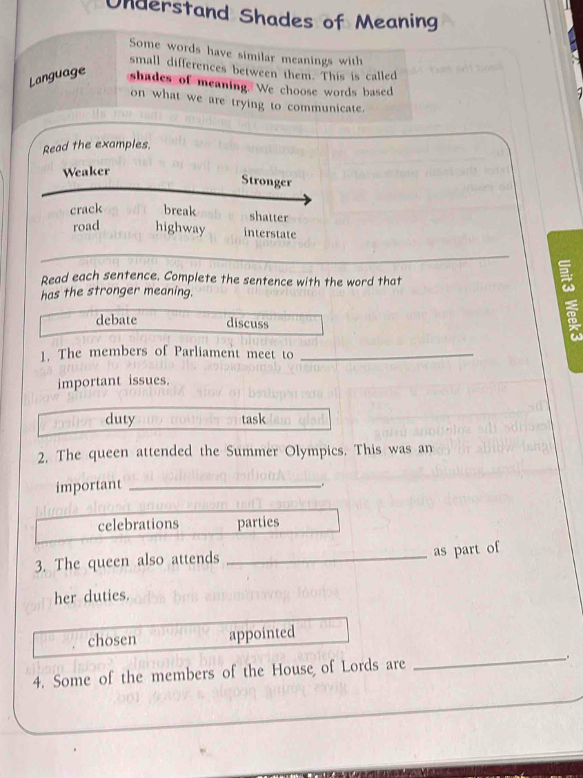 Understand Shades of Meaning
Some words have similar meanings with
small differences between them. This is called
Language shades of meaning. We choose words based
on what we are trying to communicate.
Read the examples.
Weaker
Stronger
crack break shatter
road highway interstate
Read each sentence. Complete the sentence with the word that
has the stronger meaning.
debate discuss
a
1. The members of Parliament meet to_
important issues.
duty task
2. The queen attended the Summer Olympics. This was an
important_
celebrations parties
3. The queen also attends_
as part of
her duties.
chosen appointed
4. Some of the members of the House of Lords are
_