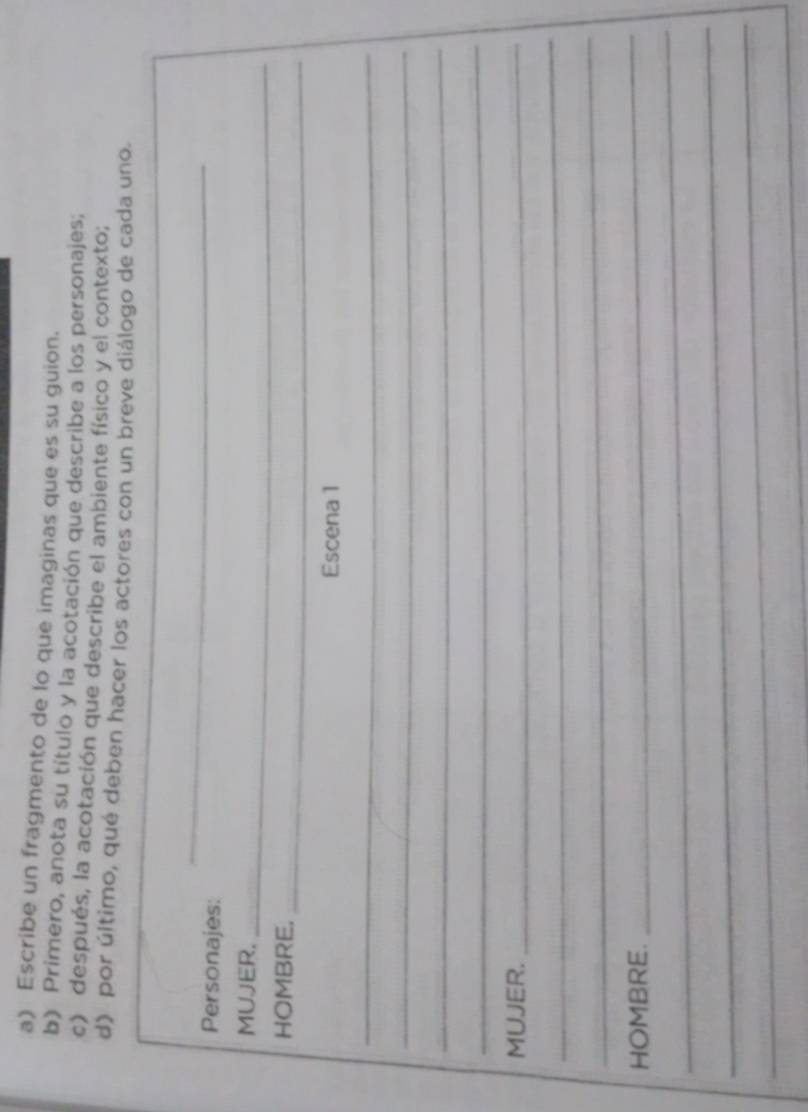 Escribe un fragmento de lo que imaginas que es su guion. 
b) Primero, anota su título y la acotación que describe a los personajes; 
c) después, la acotación que describe el ambiente físico y el contexto; 
d) por último, qué deben hacer los actores con un breve diálogo de cada uno. 
Personajes: 
_ 
MUJER. 
_ 
HOMBRE._ 
Escena 1 
_ 
_ 
_ 
_ 
MUJER._ 
_ 
_ 
HOMBRE. 
_ 
_ 
_ 
_