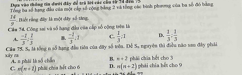 Dựa vào thông tin dưới đây để trả lời các câu từ 74 đến 75
Tổng ba số hạng đầu của một cấp số cộng bằng 2 và tổng các bình phương của ba số đó bằng
 14/9 . Biết rằng đây là một dãy số tăng.
Câu 74. Công sai và số hạng đầu của cấp số cộng trên là
A.  (-1)/3 ;  1/3   (-1)/3 ; 1  1/3 ; 1 D.  1/3 ;  1/3 
B.
C.
Câu 75. S_n là tổng n số hạng đầu tiên của dãy số trên. Để S_n nguyên thì điều nào sau đây phải
xảy ra
B. n+2
A. n phải là số chẵn phải chia hết cho 3
C. n(n+1) phải chia hết cho 6 D. n(n+2) phải chia hết cho 9
Ấn 77