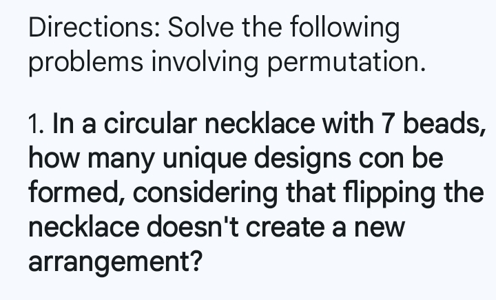 Directions: Solve the following 
problems involving permutation. 
1. In a circular necklace with 7 beads, 
how many unique designs con be 
formed, considering that flipping the 
necklace doesn't create a new 
arrangement?