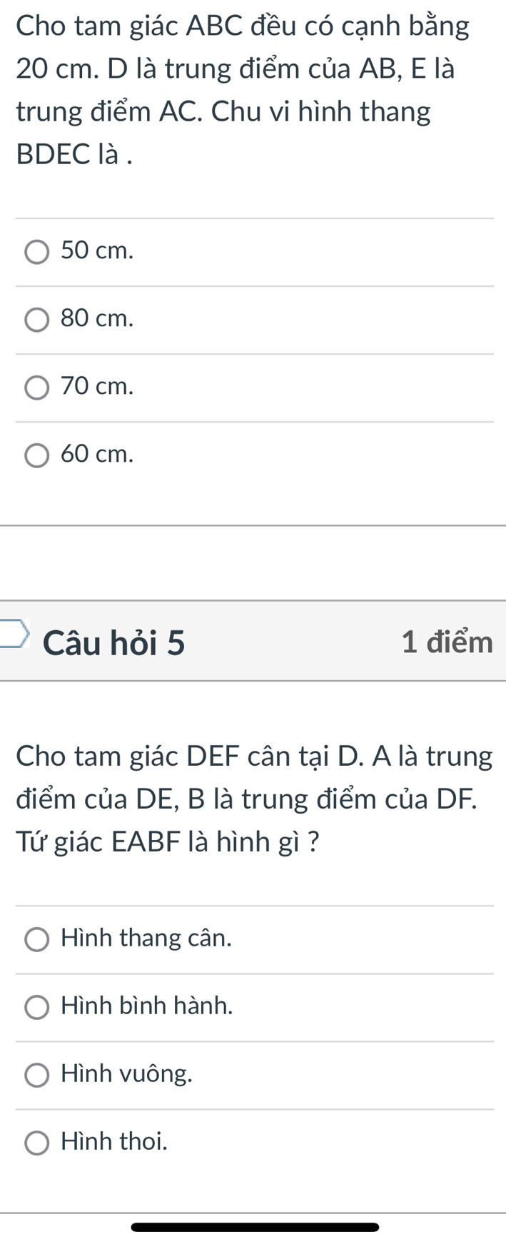 Cho tam giác ABC đều có cạnh bằng
20 cm. D là trung điểm của AB, E là
trung điểm AC. Chu vi hình thang
BDEC là .
50 cm.
80 cm.
70 cm.
60 cm.
Câu hỏi 5 1 điểm
Cho tam giác DEF cân tại D. A là trung
điểm của DE, B là trung điểm của DF.
Tứ giác EABF là hình gì ?
Hình thang cân.
Hình bình hành.
Hình vuông.
Hình thoi.