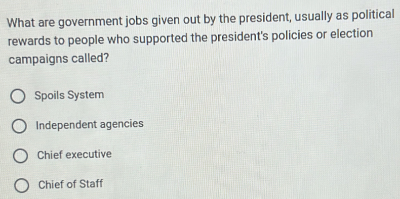 What are government jobs given out by the president, usually as political
rewards to people who supported the president's policies or election
campaigns called?
Spoils System
Independent agencies
Chief executive
Chief of Staff