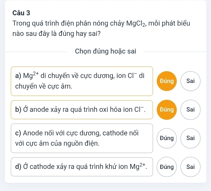 Trong quá trình điện phân nóng chảy MgCl_2 , mỗi phát biểu
nào sau đây là đúng hay sai?
Chọn đúng hoặc sai
a) Mg^(2+) di chuyển về cực dương, ion Cl¯ di
Đúng Sai
chuyển về cực âm.
b) C Y anode xảy ra quá trình oxi hóa ion Cl¯. Đúng Sai
c) Anode nối với cực dương, cathode nối Đúng Sai
với cực âm của nguồn điện.
d) 0 * cathode xảy ra quá trình khử ion Mg^(2+). Đúng Sai