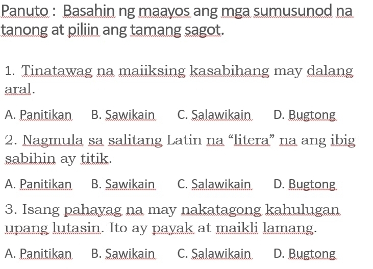 Panuto : Basahin ng maayos ang mga sumusunod na
tanong at piliin ang tamang sagot.
1. Tinatawag na maiiksing kasabihang may dalang
aral.
A. Panitikan B. Sawikain C. Salawikain D. Bugtong
2. Nagmula sa salitang Latin na “litera” na ang ibig
sabihin ay titik.
A. Panitikan B. Sawikain C. Salawikain D. Bugtong
3. Isang pahayag na may nakatagong kahulugan
upang lutasin. Ito ay payak at maikli lamang.
A. Panitikan B. Sawikain C. Salawikain D. Bugtong