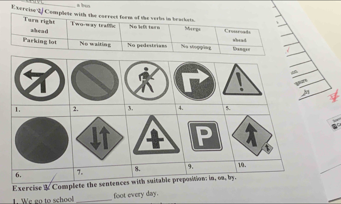 a bus
Exercise Complete with the correct form of the verbs in brackets.
Turn right Two-way traffic No left turn Merge Crossroads
ahead ahead
Parking lot No waiting No pedestrians No stopping Danger
Scann
Exercise & Compl
1. We go to school _foot every day.