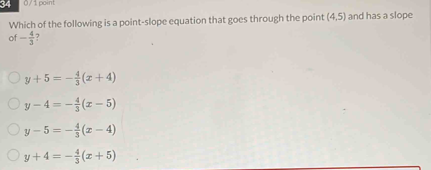 34 0/1 point
Which of the following is a point-slope equation that goes through the point (4,5) and has a slope
of - 4/3  ?
y+5=- 4/3 (x+4)
y-4=- 4/3 (x-5)
y-5=- 4/3 (x-4)
y+4=- 4/3 (x+5)