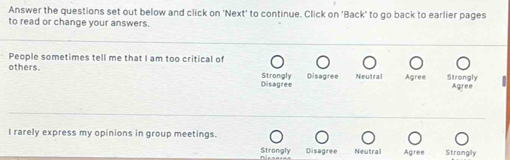 Answer the questions set out below and click on 'Next' to continue. Click on 'Back' to go back to earlier pages
to read or change your answers.
People sometimes tell me that I am too critical of
others. Disagree Neutral Agree Strongly
Strongly
Disagree Agree
I rarely express my opinions in group meetings.
Strongly Disagree Neutral Agree Strongly