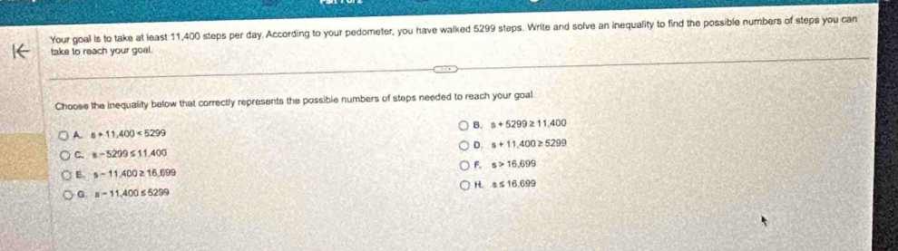 Your goal is to take at least 11,400 steps per day. According to your pedometer, you have walked 5299 steps. Write and solve an inequality to find the possible numbers of steps you can
take to reach your goal.
Choose the inequality below that correctly represents the possible numbers of stops needed to reach your goal
A. s+11,400<5299</tex> B. a+5299≥ 11,400
D. s+11,400≥ 5299
C. a-5299≤ 11,400
F. s>16.699
E s-11.400≥ 16.699
H. a≤ 16.699
a=11,400≤ 5299