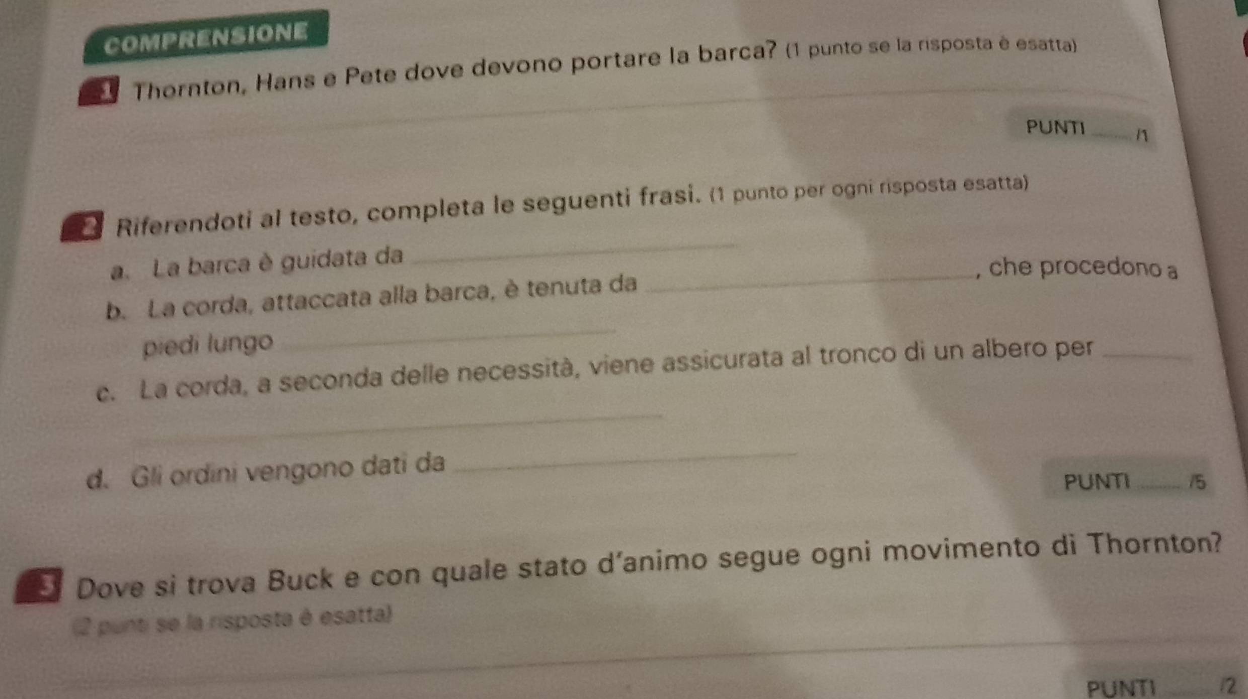 COMPRENSIONE 
1 Thornton, Hans e Pete dove devono portare la barca? (1 punto se la risposta é esatta) 
PUNTI _n 
2 Riferendoti al testo, completa le seguenti frasi. (1 punto per ogni risposta esatta) 
a.La barca è guidata da 
_ 
_, che procedono a 
b. La corda, attaccata alla barca, è tenuta da 
piedi lungo 
_ 
_ 
c. La corda, a seconda delle necessità, viene assicurata al tronco di un albero per_ 
d. Gli ordini vengono dati da 
_ 
PUNTI _15 
5 Dove si trova Buck e con quale stato d’animo segue ogni movimento di Thornton? 
_ 
(2 punti se la risposta é esatta) 
_ 
PUNTI _12