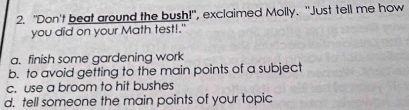 "Don't beat around the bush!", exclaimed Molly. "Just tell me how
you did on your Math test!."
a. finish some gardening work
b. to avoid getting to the main points of a subject
c. use a broom to hit bushes
d. tell someone the main points of your topic