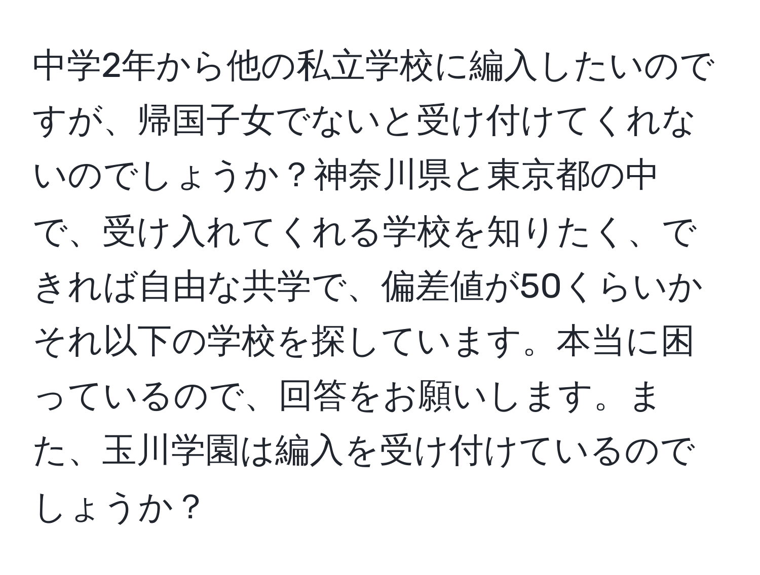 中学2年から他の私立学校に編入したいのですが、帰国子女でないと受け付けてくれないのでしょうか？神奈川県と東京都の中で、受け入れてくれる学校を知りたく、できれば自由な共学で、偏差値が50くらいかそれ以下の学校を探しています。本当に困っているので、回答をお願いします。また、玉川学園は編入を受け付けているのでしょうか？