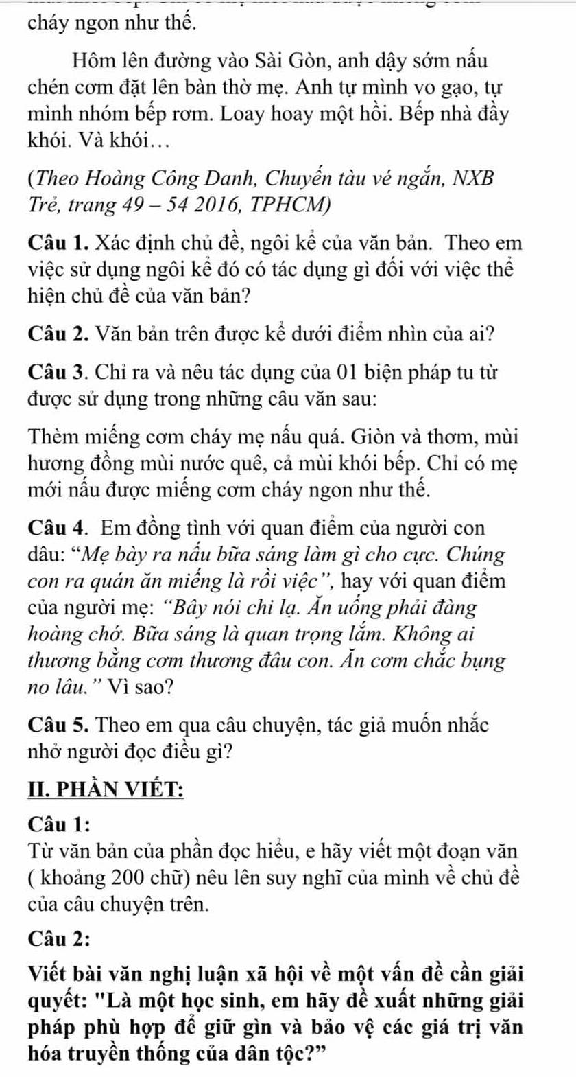 cháy ngon như thế.
Hôm lên đường vào Sài Gòn, anh dậy sớm nấu
chén cơm đặt lên bàn thờ mẹ. Anh tự mình vo gạo, tự
mình nhóm bếp rơm. Loay hoay một hồi. Bếp nhà đầy
khói. Và khói…
(Theo Hoàng Công Danh, Chuyến tàu vé ngắn, NXB
Trẻ, trang 49 - 54 2016, TPHCM)
Câu 1. Xác định chủ đề, ngôi kể của văn bản. Theo em
việc sử dụng ngôi kể đó có tác dụng gì đối với việc thể
hiện chủ đề của văn bản?
Câu 2. Văn bản trên được kể dưới điểm nhìn của ai?
Câu 3. Chỉ ra và nêu tác dụng của 01 biện pháp tu từ
được sử dụng trong những câu văn sau:
Thèm miếng cơm cháy mẹ nấu quá. Giòn và thơm, mùi
hương đồng mùi nước quê, cả mùi khói bếp. Chỉ có mẹ
mới nấu được miếng cơm cháy ngon như thế.
Câu 4. Em đồng tình với quan điểm của người con
dâu: “Mẹ bày ra nấu bữa sáng làm gì cho cực. Chúng
con ra quán ăn miếng là rồi việc'', hay với quan điểm
của người mẹ: “Bây nói chi lạ. Ấn uống phải đàng
hoàng chớ. Bữa sáng là quan trọng lắm. Không ai
thương bằng cơm thương đâu con. Ăn cơm chắc bụng
no lâu. '' Vì sao?
Câu 5. Theo em qua câu chuyện, tác giả muốn nhắc
nhở người đọc điều gì?
II. PHÀN VIÉT:
Câu 1:
Từ văn bản của phần đọc hiểu, e hãy viết một đoạn văn
( khoảng 200 chữ) nêu lên suy nghĩ của mình về chủ đề
của câu chuyện trên.
Câu 2:
Viết bài văn nghị luận xã hội về một vấn đề cần giải
quyết: "Là một học sinh, em hãy đề xuất những giải
pháp phù hợp để giữ gìn và bảo vệ các giá trị văn
hóa truyền thống của dân tộc?”