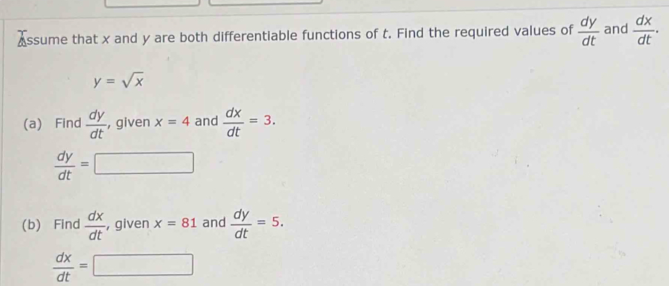 Assume that x and y are both differentiable functions of t. Find the required values of  dy/dt  and  dx/dt .
y=sqrt(x)
(a) Find  dy/dt  , given x=4 and  dx/dt =3.
 dy/dt =□
(b) Find  dx/dt  , given x=81 and  dy/dt =5.
 dx/dt =□