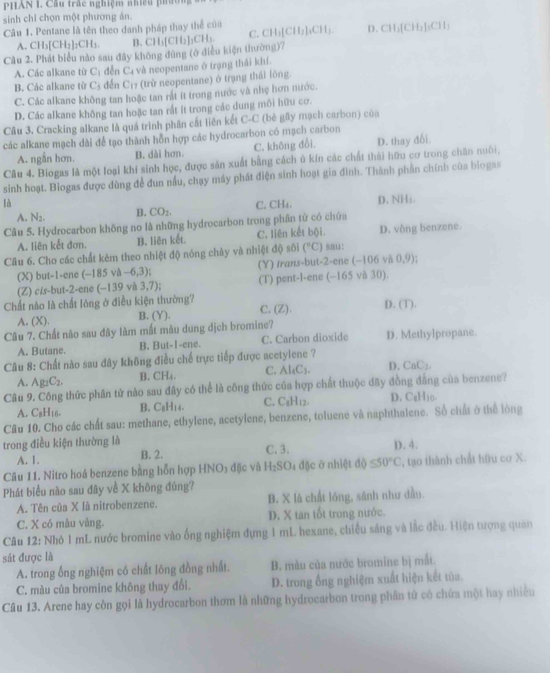 PHAN I. Cầu trắc nghiệm nhiều phườn
sinh chỉ chọn một phương án.
Câu 1, Pentane là tên theo danh pháp thay thể của CH_3[CH_2]_4CH_3. D. CH_3(CH_2)_5CH_3
A. CH_3[CH_2]_2CH_3. B. CH_3[CH_2]_3CH_3. C.
Câu 2. Phát biểu nào sau đây không đùng (ở điều kiện thường)?
A. Các alkane từ C_1 đến C4 và neopentane ở trạng thái khí.
B. Các alkane từ C_5 đến C_1 7 (trừ neopentane) ở trạng thái lông.
C. Các alkane không tan hoặc tan rất ít trong nước và nhẹ hơn nước.
D. Các alkane không tan hoặc tan rất ít trong các dung môi hữu cơ.
Câu 3. Cracking alkane là quá trình phân cất liên kết C-C (bè gãy mạch carbon) của
các alkane mạch dài để tạo thành hỗn hợp các hydrocarbon có mạch carbon
A. ngẫn hơn. B. dài hơn. C. không đổi. D. thay đối.
Câu 4. Biogas là một loại khí sinh học, được sản xuất bằng cách ủ kín các chất thời hữu cơ trong chăn nuôi,
sinh hoạt. Biogas được dùng để đun nấu, chạy máy phát điện sinh hoạt gia đình. Thành phần chính của biogas
là C. CH₄. D. NH₃.
B.
A. N_2. CO_2.
Câu 5. Hydrocarbon không no là những hydrocarbon trong phân từ có chứa
A. liên kết đơn. B. liên kết. C. liên kết bội. D. vông benzene.
Câu 6. Cho các chất kèm theo nhiệt độ nóng chày và nhiệt độ sôi (^circ C) sau:
(X) but-1-ene (-185va-6,3); (Y) trans-but-2-ene (-106v 0,9)
(Z) cis-but-2-ene (-139 và 3,7); (T) pent-l-ene (-165 và 30).
Chất nào là chất lỏng ở điều kiện thường?
A. (X). B. (Y). C. (Z). D (T).
Câu 7. Chất nào sau đây làm mất màu dung dịch bromine?
A. Butane. B. But-1-ene. C. Carbon dioxide D. Methylpropane.
Câu 8: Chất nào sau dây không điều chế trực tiếp được acetylene ?
D. CaC_2,
A. Ag_2C_2,
B. CH₄.
C. Al_4C_3.
Câu 9. Công thức phân tử nào sau đây có thể là công thức của hợp chất thuộc dây đồng đẳng của benzene?
A. C₈H16. B. C8H14. C. C_8H_12. D. CgH₁0.
Câu 10. Cho các chất sau: methane, ethylene, acetylene, benzene, toluene và naphthalene. Số chất ở thể lòng
trong điều kiện thường là D. 4.
A. 1.
B. 2. C. 3.
Câu 11. Nitro hoá benzene bằng hỗn hợp HNO3 đặc và H_2SO_4 đặc ở nhiệt độ ≤ 50°C , tạo thành chất hữu cơ X.
Phát biểu nào sau đây về X không đúng?
A. Tên của X là nitrobenzene. B. X là chất lóng, sánh như dầu.
C. X có màu vàng. D. X tan tốt trong nước.
Câu 12: Nhỏ 1 mL nước bromine vào ống nghiệm dựng 1 mL hexane, chiếu sâng và lắc đều. Hiện tượng quan
sát được là
A. trong ống nghiệm có chất lỏng đồng nhất. B. màu của nước bromine bị mắt.
C. màu của bromine không thay đổi. D. trong ống nghiệm xuất hiện kết tủa.
Câu 13. Arene hay còn gọi là hydrocarbon thơm là những hydrocarbon trong phân tử có chứa một hay nhiều